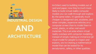Architect used to building models out of
card and paper; now they're much more
likely to build virtual reality computer
models you can walk through and explore.
By the same token, it's generally much
cheaper to designned cars, airplanes, and
other complex, expensive vehicles on a
computer screen than to model them in
wood, plastic, or other real-world
materials.This is an area where virtual
reality overlaps with computer modeling:
instead of simply making an immersive 3D
visual model for people to inspect and
explore, you're creating a mathematical
model that can be tested for its
aerodynamic, safety, or other qualities.
INDUSTRIAL DESIGN
AND
ARCHITECTURE
 