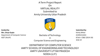 ATerm Project Report
On
VIRTUAL REALITY
Submitted to
Amity University Uttar Pradesh
Bachelor ofTechnology
in
Computer Science and Engineering
DEPARTMENT OF COMPUTER SCIENCE
AMITY SCHOOL OF ENGINEERINGANDTECHNOLOGY
AMITY UNIVERSITY UTTAR PRADESH
NOIDA (U.P.)
Submitted By-
Kshitij Mittal
A2305214263
B.Tech. CS&E (2014-18)
3CSE 4Y
Guided By-
Mrs. Divya Gupta
Department of Computer Science
ASET (AUUP)
 