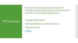 VR Hardware
There are multiple specialized types of
Hardware devices that has been developed or
used for virtual reality applications.
Image Generators
Manipulation & control devices
StereoVision
HMD
 