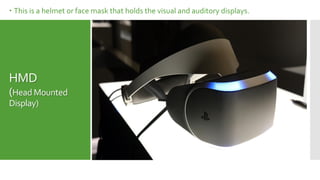 HMD
(Head Mounted
Display)
 This is a helmet or face mask that holds the visual and auditory displays.
 