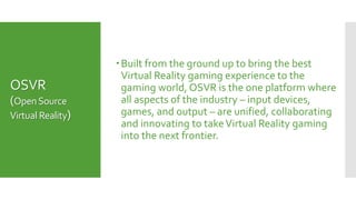 OSVR
(OpenSource
Virtual Reality)
Built from the ground up to bring the best
Virtual Reality gaming experience to the
gaming world, OSVR is the one platform where
all aspects of the industry – input devices,
games, and output – are unified, collaborating
and innovating to takeVirtual Reality gaming
into the next frontier.
 