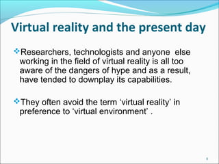 Virtual reality and the present day
8
Researchers, technologists and anyone  else 
working in the field of virtual reality is all too 
aware of the dangers of hype and as a result, 
have tended to downplay its capabilities.
They often avoid the term ‘virtual reality’ in 
preference to ‘virtual environment’ .
 