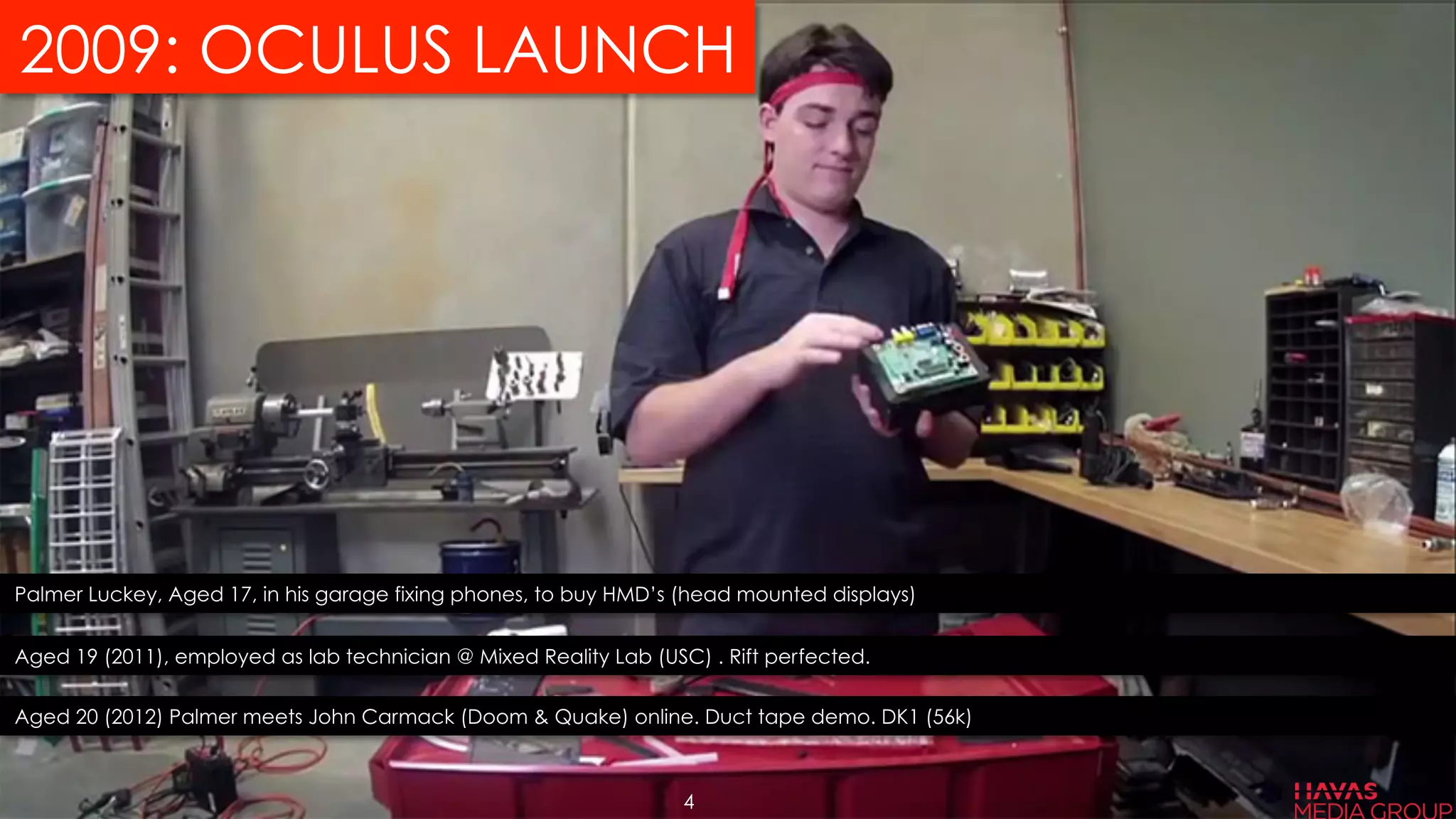 2009: OCULUS LAUNCH
Palmer Luckey, Aged 17, in his garage fixing phones, to buy HMD’s (head mounted displays)
Aged 19 (2011), employed as lab technician @ Mixed Reality Lab (USC) . Rift perfected.
Aged 20 (2012) Palmer meets John Carmack (Doom & Quake) online. Duct tape demo. DK1 (56k)
4
 