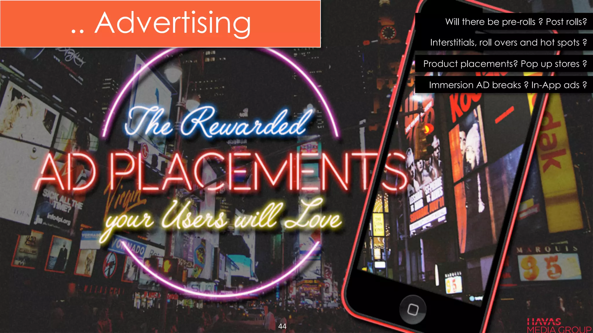 Will there be pre-rolls ? Post rolls?
Interstitials, roll overs and hot spots ?
Product placements? Pop up stores ?
Immersion AD breaks ? In-App ads ?
44	
  
.. Advertising
 