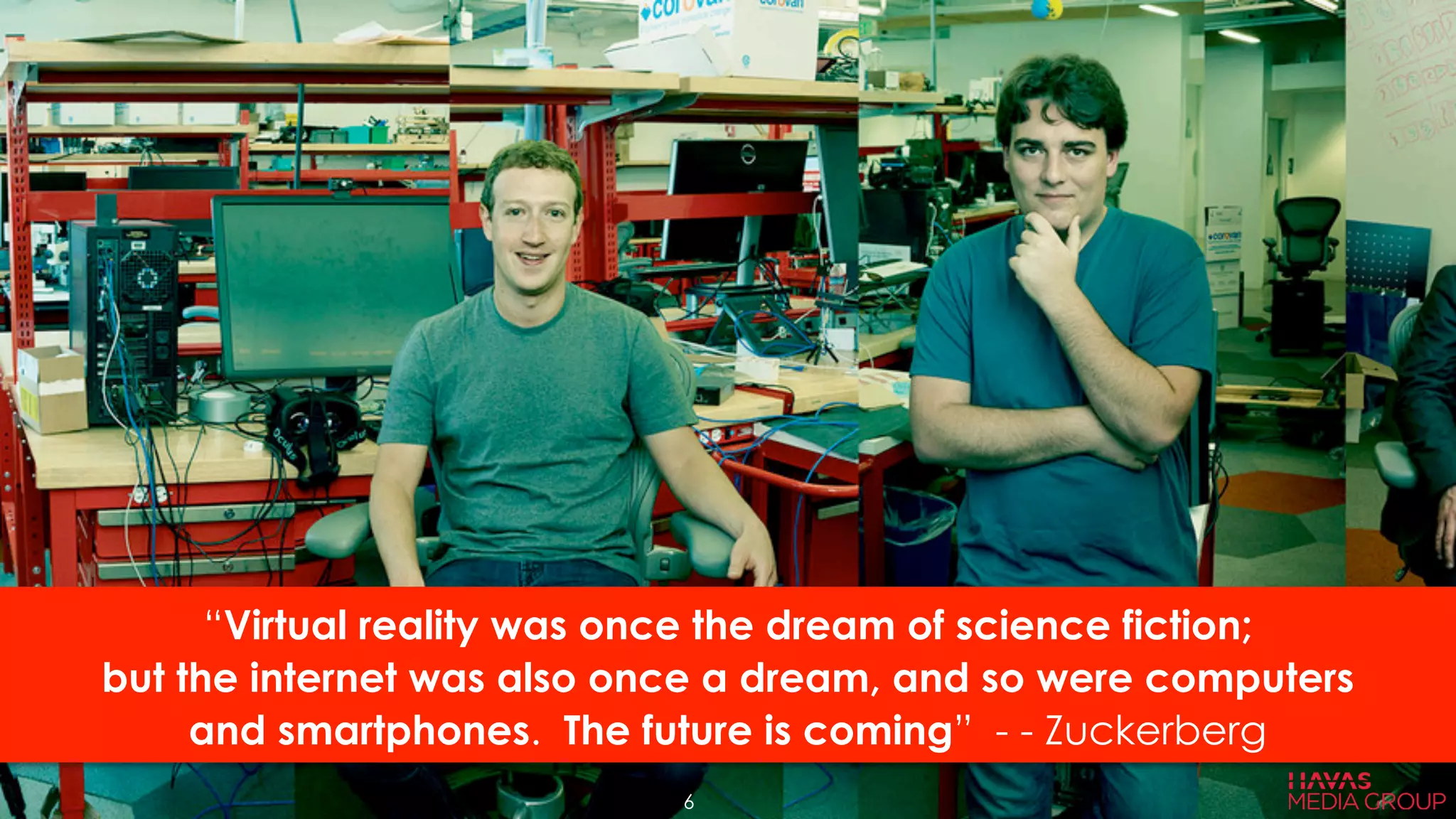 “Virtual reality was once the dream of science fiction;
but the internet was also once a dream, and so were computers
and smartphones. The future is coming” - - Zuckerberg
6
 