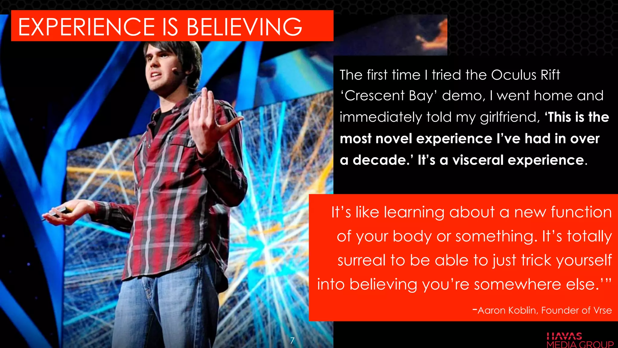 The first time I tried the Oculus Rift
‘Crescent Bay’ demo, I went home and
immediately told my girlfriend, ‘This is the
most novel experience I’ve had in over
a decade.’ It’s a visceral experience.
EXPERIENCE IS BELIEVING
It’s like learning about a new function
of your body or something. It’s totally
surreal to be able to just trick yourself
into believing you’re somewhere else.’”
-Aaron Koblin, Founder of Vrse
7
 