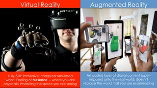 Fully 360º immersive, computer simulated
world. Feeling of Presence’ – where you are
physically inhabiting the space you are seeing 10
An added layer of digital content super-
imposed onto the real world; doesn’t
replace the world that you are experiencing
Virtual Reality Augmented Reality
 