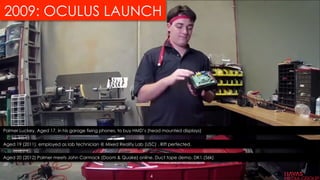 2009: OCULUS LAUNCH
Palmer Luckey, Aged 17, in his garage fixing phones, to buy HMD’s (head mounted displays)
Aged 19 (2011), employed as lab technician @ Mixed Reality Lab (USC) . Rift perfected.
Aged 20 (2012) Palmer meets John Carmack (Doom & Quake) online. Duct tape demo. DK1 (56k)
4
 