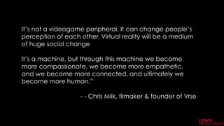 It’s not a videogame peripheral. It can change people’s
perception of each other. Virtual reality will be a medium
of huge social change
It’s a machine, but through this machine we become
more compassionate, we become more empathetic,
and we become more connected, and ultimately we
become more human.”
- - Chris Milk, filmaker & founder of Vrse 
 