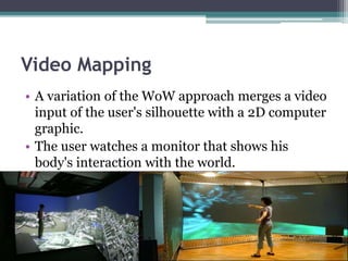 Video Mapping
• A variation of the WoW approach merges a video
input of the user's silhouette with a 2D computer
graphic.
• The user watches a monitor that shows his
body's interaction with the world.
 