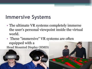 Immersive Systems
• The ultimate VR systems completely immerse
the user's personal viewpoint inside the virtual
world.
• These "immersive" VR systems are often
equipped with a
Head Mounted Display (HMD)
 