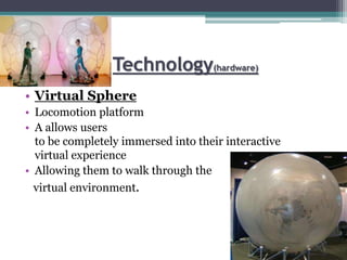 Technology(hardware)
• Virtual Sphere
• Locomotion platform
• A allows users
to be completely immersed into their interactive
virtual experience
• Allowing them to walk through the
virtual environment.
 