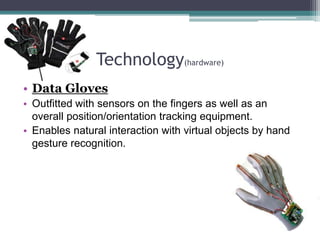Technology(hardware)
• Data Gloves
• Outfitted with sensors on the fingers as well as an
overall position/orientation tracking equipment.
• Enables natural interaction with virtual objects by hand
gesture recognition.
 