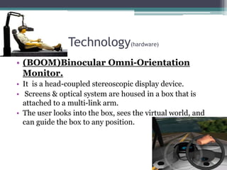 Technology(hardware)
• (BOOM)Binocular Omni-Orientation
Monitor.
• It is a head-coupled stereoscopic display device.
• Screens & optical system are housed in a box that is
attached to a multi-link arm.
• The user looks into the box, sees the virtual world, and
can guide the box to any position.
 