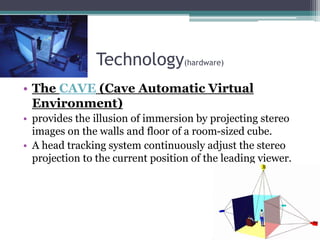 Technology(hardware)
• The CAVE (Cave Automatic Virtual
Environment)
• provides the illusion of immersion by projecting stereo
images on the walls and floor of a room-sized cube.
• A head tracking system continuously adjust the stereo
projection to the current position of the leading viewer.
 