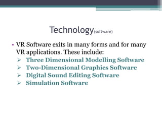 Technology(software)
• VR Software exits in many forms and for many
VR applications. These include:
 Three Dimensional Modelling Software
 Two-Dimensional Graphics Software
 Digital Sound Editing Software
 Simulation Software
 