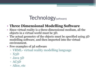 Technology(software)
• Three Dimensional Modelling Software
• Since virtual reality is a three-dimensional medium, all the
objects in a virtual world must be 3D.
• The actual geometry of the objects must be specified using 3D
modelling software, and then imported into the virtual
environment.
• Few examples of 3d software
▫ VRML- virtual reality modelling language
▫ X3D
▫ Java 3D
▫ AC3D
▫ Alice, etc
 
