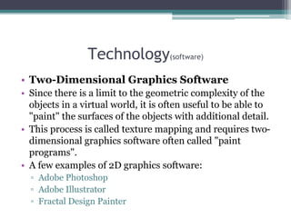 Technology(software)
• Two-Dimensional Graphics Software
• Since there is a limit to the geometric complexity of the
objects in a virtual world, it is often useful to be able to
"paint" the surfaces of the objects with additional detail.
• This process is called texture mapping and requires two-
dimensional graphics software often called "paint
programs".
• A few examples of 2D graphics software:
▫ Adobe Photoshop
▫ Adobe Illustrator
▫ Fractal Design Painter
 