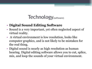 • Digital Sound Editing Software
• Sound is a very important, yet often neglected aspect of
virtual reality.
• A virtual environment is low resolution, looks like
computer graphics, and is not likely to be mistaken for
the real thing.
• Digital sound is nearly as high resolution as human
hearing. Digital editing software allows you to cut, splice,
mix, and loop the sounds of your virtual environment.
 