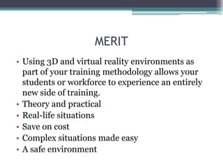 MERIT
• Using 3D and virtual reality environments as
part of your training methodology allows your
students or workforce to experience an entirely
new side of training.
• Theory and practical
• Real-life situations
• Save on cost
• Complex situations made easy
• A safe environment
 