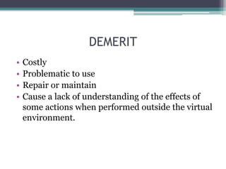 DEMERIT
• Costly
• Problematic to use
• Repair or maintain
• Cause a lack of understanding of the effects of
some actions when performed outside the virtual
environment.
 