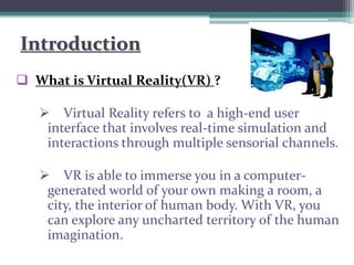 Introduction
 What is Virtual Reality(VR) ?
 Virtual Reality refers to a high-end user
interface that involves real-time simulation and
interactions through multiple sensorial channels.
 VR is able to immerse you in a computer-
generated world of your own making a room, a
city, the interior of human body. With VR, you
can explore any uncharted territory of the human
imagination.
 