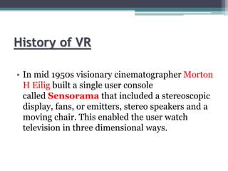 History of VR
• In mid 1950s visionary cinematographer Morton
H Eilig built a single user console
called Sensorama that included a stereoscopic
display, fans, or emitters, stereo speakers and a
moving chair. This enabled the user watch
television in three dimensional ways.
 