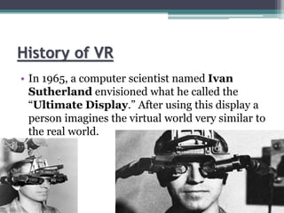 History of VR
• In 1965, a computer scientist named Ivan
Sutherland envisioned what he called the
“Ultimate Display.” After using this display a
person imagines the virtual world very similar to
the real world.
 