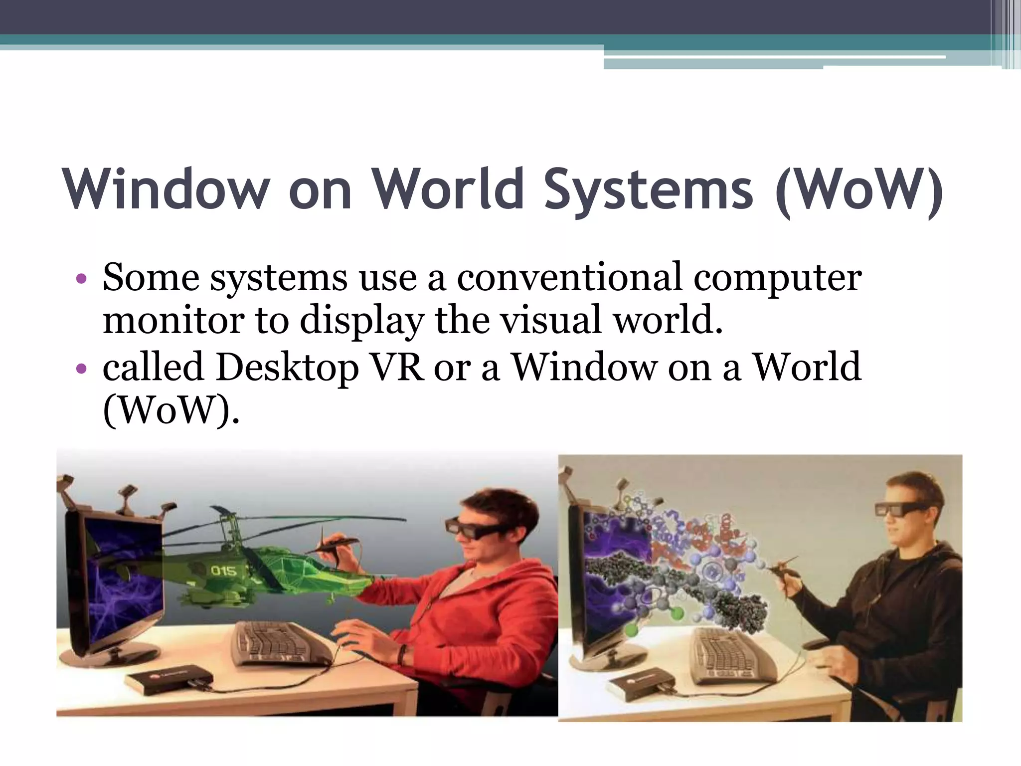 Window on World Systems (WoW)
• Some systems use a conventional computer
monitor to display the visual world.
• called Desktop VR or a Window on a World
(WoW).
 