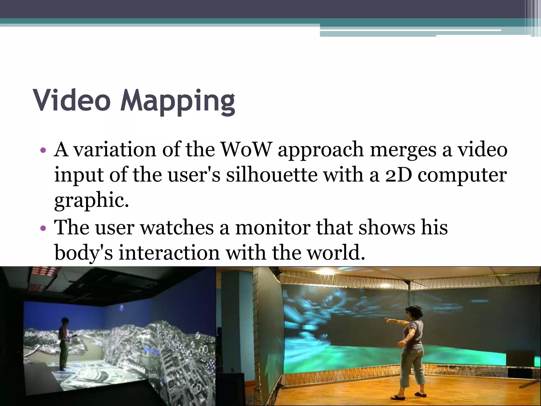 Video Mapping
• A variation of the WoW approach merges a video
input of the user's silhouette with a 2D computer
graphic.
• The user watches a monitor that shows his
body's interaction with the world.
 