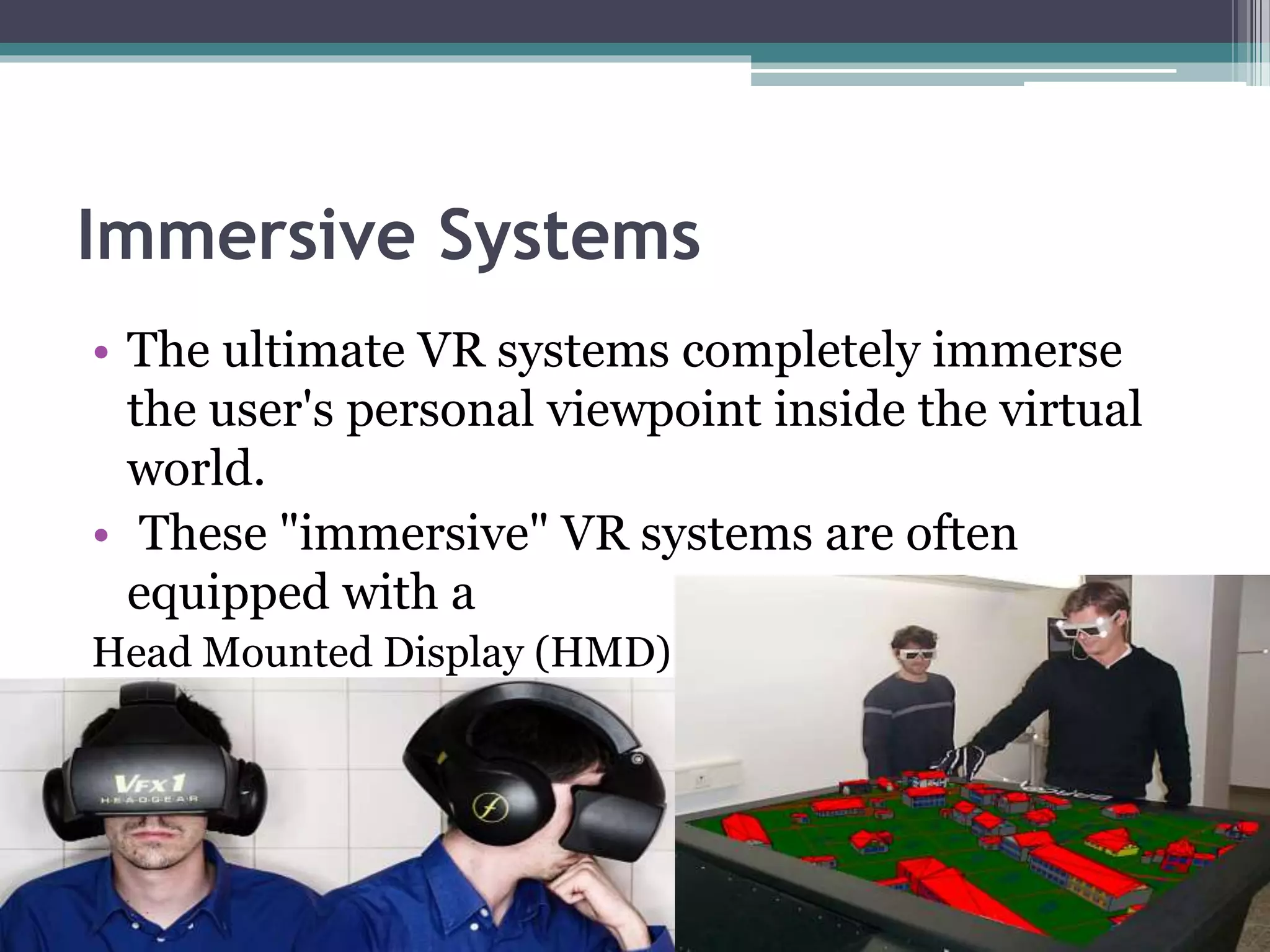 Immersive Systems
• The ultimate VR systems completely immerse
the user's personal viewpoint inside the virtual
world.
• These "immersive" VR systems are often
equipped with a
Head Mounted Display (HMD)
 