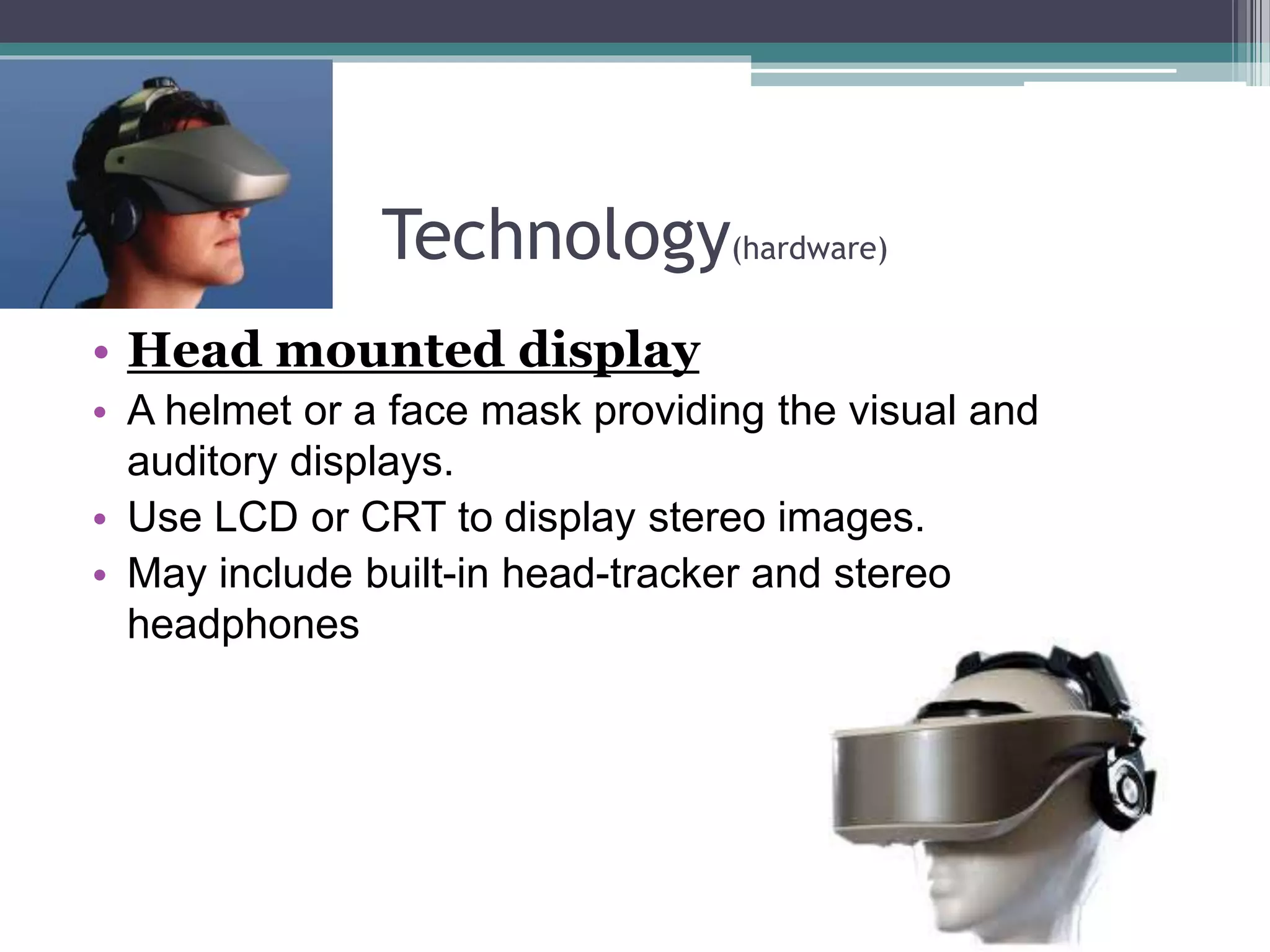 Technology(hardware)
• Head mounted display
• A helmet or a face mask providing the visual and
auditory displays.
• Use LCD or CRT to display stereo images.
• May include built-in head-tracker and stereo
headphones
 