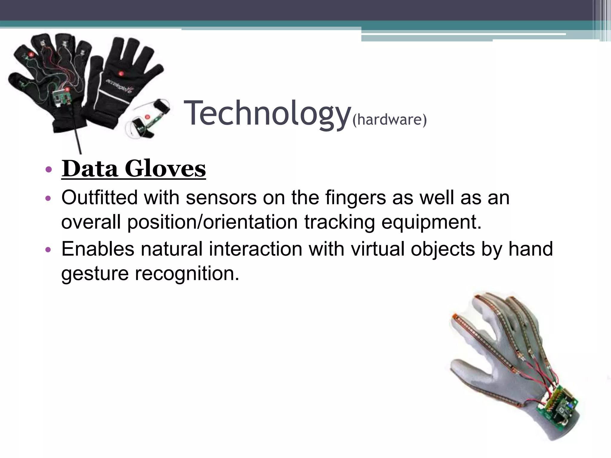 Technology(hardware)
• Data Gloves
• Outfitted with sensors on the fingers as well as an
overall position/orientation tracking equipment.
• Enables natural interaction with virtual objects by hand
gesture recognition.
 