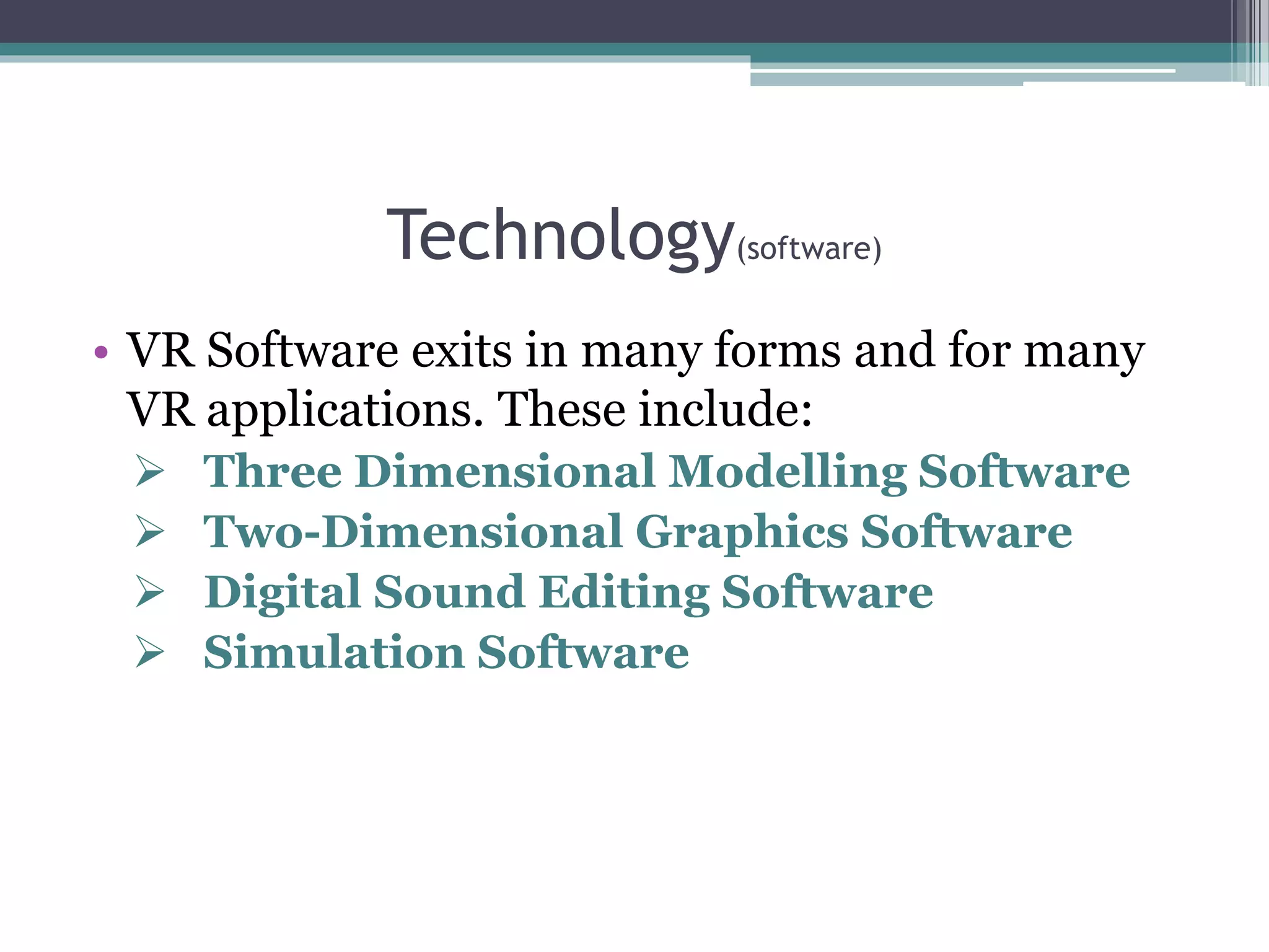 Technology(software)
• VR Software exits in many forms and for many
VR applications. These include:
 Three Dimensional Modelling Software
 Two-Dimensional Graphics Software
 Digital Sound Editing Software
 Simulation Software
 