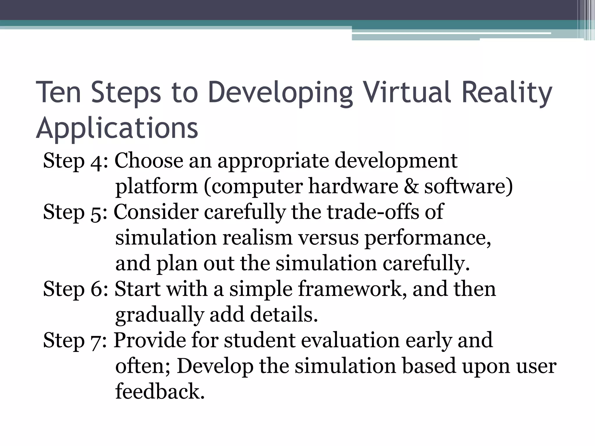 Ten Steps to Developing Virtual Reality
Applications
Step 4: Choose an appropriate development
platform (computer hardware & software)
Step 5: Consider carefully the trade-offs of
simulation realism versus performance,
and plan out the simulation carefully.
Step 6: Start with a simple framework, and then
gradually add details.
Step 7: Provide for student evaluation early and
often; Develop the simulation based upon user
feedback.
 