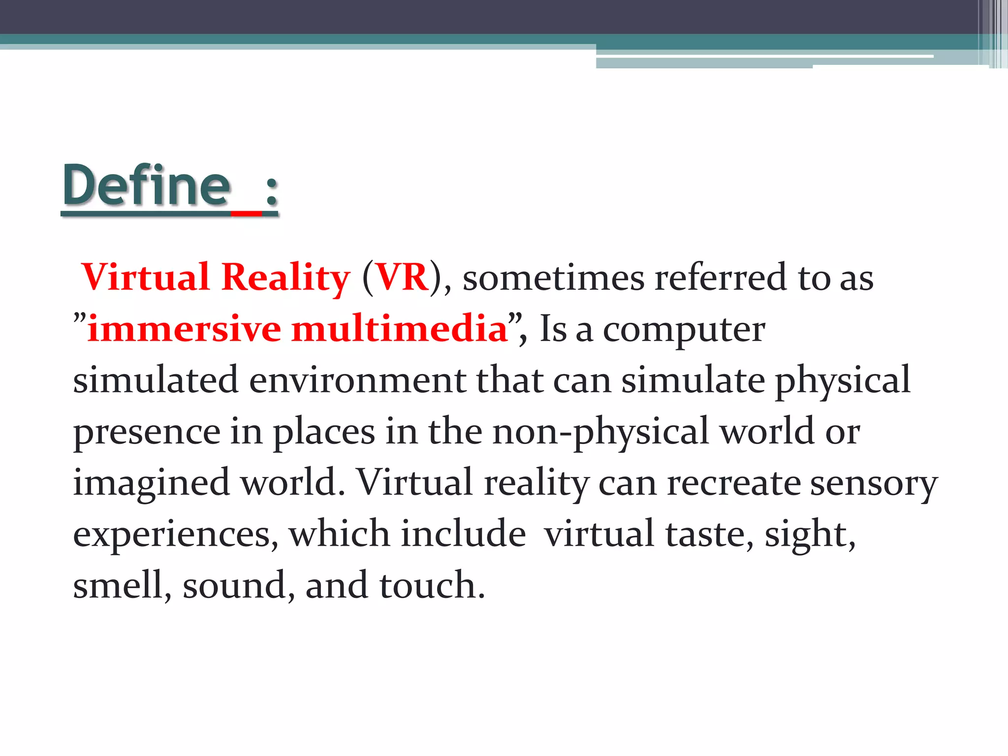 Define :
Virtual Reality (VR), sometimes referred to as
”immersive multimedia”, Is a computer
simulated environment that can simulate physical
presence in places in the non-physical world or
imagined world. Virtual reality can recreate sensory
experiences, which include virtual taste, sight,
smell, sound, and touch.
 