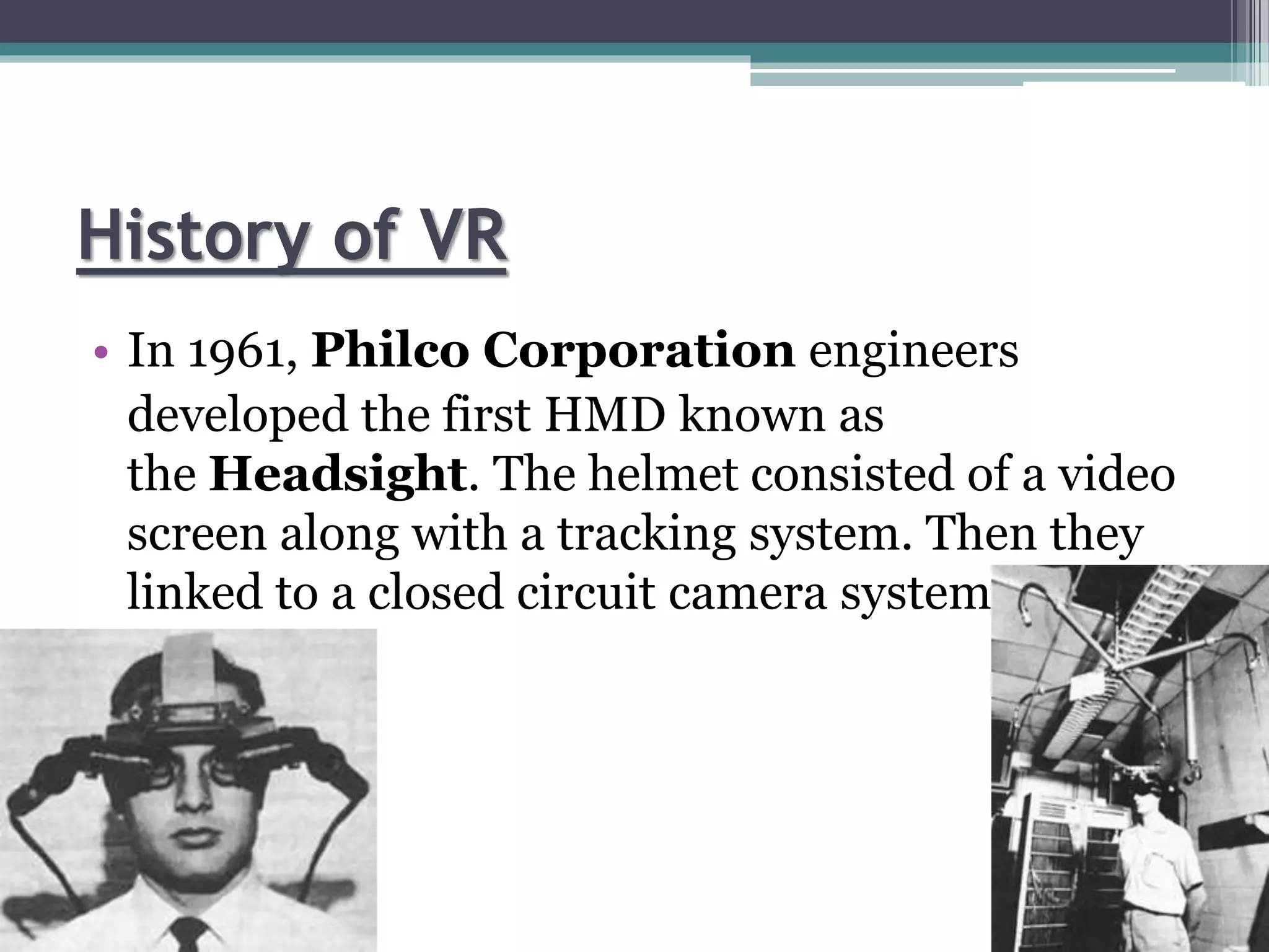 History of VR
• In 1961, Philco Corporation engineers
developed the first HMD known as
the Headsight. The helmet consisted of a video
screen along with a tracking system. Then they
linked to a closed circuit camera system.
 