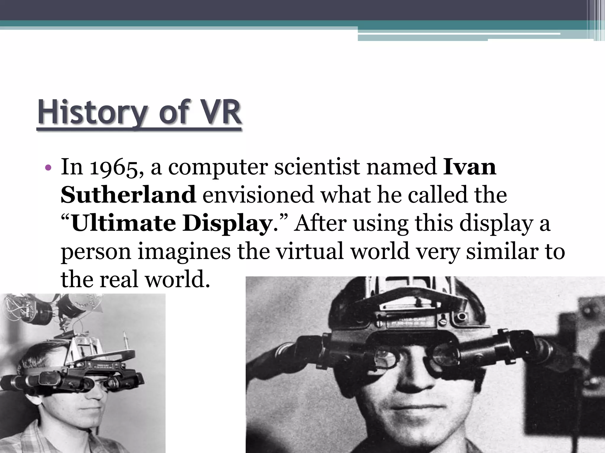 History of VR
• In 1965, a computer scientist named Ivan
Sutherland envisioned what he called the
“Ultimate Display.” After using this display a
person imagines the virtual world very similar to
the real world.
 