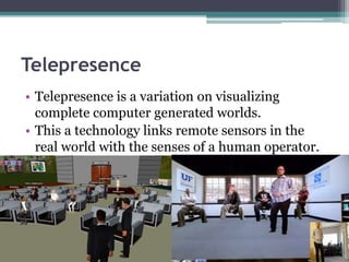 Telepresence
• Telepresence is a variation on visualizing
complete computer generated worlds.
• This a technology links remote sensors in the
real world with the senses of a human operator.
 