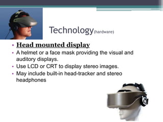 Technology(hardware)
• Head mounted display
• A helmet or a face mask providing the visual and
auditory displays.
• Use LCD or CRT to display stereo images.
• May include built-in head-tracker and stereo
headphones
 