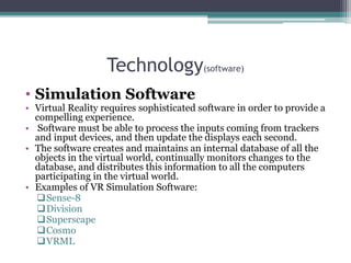 Technology(software)
• Simulation Software
• Virtual Reality requires sophisticated software in order to provide a
compelling experience.
• Software must be able to process the inputs coming from trackers
and input devices, and then update the displays each second.
• The software creates and maintains an internal database of all the
objects in the virtual world, continually monitors changes to the
database, and distributes this information to all the computers
participating in the virtual world.
• Examples of VR Simulation Software:
Sense-8
Division
Superscape
Cosmo
VRML
 