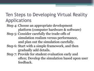 Ten Steps to Developing Virtual Reality
Applications
Step 4: Choose an appropriate development
platform (computer hardware & software)
Step 5: Consider carefully the trade-offs of
simulation realism versus performance,
and plan out the simulation carefully.
Step 6: Start with a simple framework, and then
gradually add details.
Step 7: Provide for student evaluation early and
often; Develop the simulation based upon user
feedback.
 