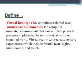 Define :
Virtual Reality (VR), sometimes referred to as
”immersive multimedia”, Is a computer
simulated environment that can simulate physical
presence in places in the non-physical world or
imagined world. Virtual reality can recreate sensory
experiences, which include virtual taste, sight,
smell, sound, and touch.
 