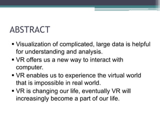 ABSTRACT
 Visualization of complicated, large data is helpful
for understanding and analysis.
 VR offers us a new way to interact with
computer.
 VR enables us to experience the virtual world
that is impossible in real world.
 VR is changing our life, eventually VR will
increasingly become a part of our life.
 