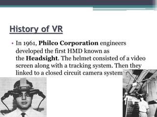 History of VR
• In 1961, Philco Corporation engineers
developed the first HMD known as
the Headsight. The helmet consisted of a video
screen along with a tracking system. Then they
linked to a closed circuit camera system.
 