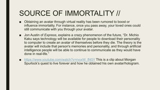SOURCE OF IMMORTALITY //
■ Obtaining an avatar through virtual reality has been rumored to boost or
influence immortality. For instance, once you pass away, your loved ones could
still communicate with you through your avatar.
■ Jon Austin of Express, explains a crazy phenomenon of the future, “Dr. Michio
Kaku says technology will be available for people to download their personality
to computer to create an avatar of themselves before they die. The theory is the
avatar will include that person's memories and personality, and through artificial
intelligence people will be able to continue to communicate as they would have
done in real-life.”
■ https://www.youtube.com/watch?v=rvyxW_ff45Y This is a clip about Morgan
Spurlock’s quest to live forever and how he obtained his own avatar/hologram.
 