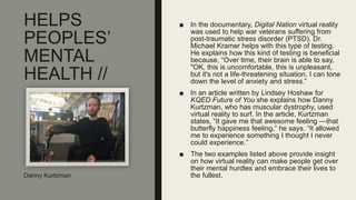 HELPS
PEOPLES’
MENTAL
HEALTH //
■ In the documentary, Digital Nation virtual reality
was used to help war veterans suffering from
post-traumatic stress disorder (PTSD). Dr.
Michael Kramer helps with this type of testing.
He explains how this kind of testing is beneficial
because, “Over time, their brain is able to say,
"OK, this is uncomfortable, this is unpleasant,
but it's not a life-threatening situation. I can tone
down the level of anxiety and stress.”
■ In an article written by Lindsey Hoshaw for
KQED Future of You she explains how Danny
Kurtzman, who has muscular dystrophy, used
virtual reality to surf. In the article, Kurtzman
states, “It gave me that awesome feeling —that
butterfly happiness feeling,” he says. “It allowed
me to experience something I thought I never
could experience.”
■ The two examples listed above provide insight
on how virtual reality can make people get over
their mental hurdles and embrace their lives to
the fullest.Danny Kurtzman
 