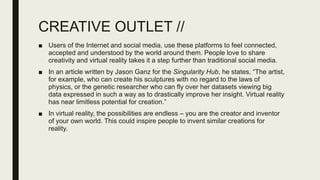 CREATIVE OUTLET //
■ Users of the Internet and social media, use these platforms to feel connected,
accepted and understood by the world around them. People love to share
creativity and virtual reality takes it a step further than traditional social media.
■ In an article written by Jason Ganz for the Singularity Hub, he states, “The artist,
for example, who can create his sculptures with no regard to the laws of
physics, or the genetic researcher who can fly over her datasets viewing big
data expressed in such a way as to drastically improve her insight. Virtual reality
has near limitless potential for creation.”
■ In virtual reality, the possibilities are endless – you are the creator and inventor
of your own world. This could inspire people to invent similar creations for
reality.
 