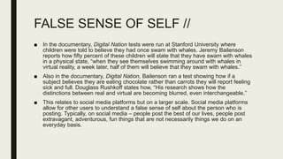 FALSE SENSE OF SELF //
■ In the documentary, Digital Nation tests were run at Stanford University where
children were told to believe they had once swam with whales. Jeremy Bailenson
reports how fifty percent of these children will state that they have swam with whales
in a physical state, “when they see themselves swimming around with whales in
virtual reality, a week later, half of them will believe that they swam with whales.”
■ Also in the documentary, Digital Nation, Bailenson ran a test showing how if a
subject believes they are eating chocolate rather than carrots they will report feeling
sick and full. Douglass Rushkoff states how, “His research shows how the
distinctions between real and virtual are becoming blurred, even interchangeable.”
■ This relates to social media platforms but on a larger scale. Social media platforms
allow for other users to understand a false sense of self about the person who is
posting. Typically, on social media – people post the best of our lives, people post
extravagant, adventurous, fun things that are not necessarily things we do on an
everyday basis.
 