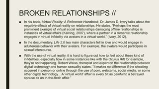 BROKEN RELATIONSHIPS //
■ In his book, Virtual Reality: A Reference Handbook, Dr. James D. Ivory talks about the
negative effects of virtual reality on relationships. He states, “Perhaps the most
prominent example of virtual social relationships damaging offline relationships is
instances of virtual affairs (Kalning, 2007), where a partner in a romantic relationship
engages in virtual infidelity via avatars in a virtual world,” (Ivory, 2012).
■ In the documentary, Life 2.0 two main characters fell in love and would engage in
adulterous behavior with their avatars. For example, the avatars would participate in
sexual intercourse.
■ With the use of virtual reality, it is hard to figure out how to feel about these kind of
infidelities, especially how in some instances like with the Oculus Rift for example,
they’re not happening. Robert Weiss, therapist and expert on the relationship between
digital technology and human sexuality states, “It makes no difference if the cheating
occurred in person or online through the use of porn, webcams, social media, or some
other digital technology…A ‘virtual world’ affair is every bit as painful to a betrayed
spouse as an in-the-flesh affair.”
 